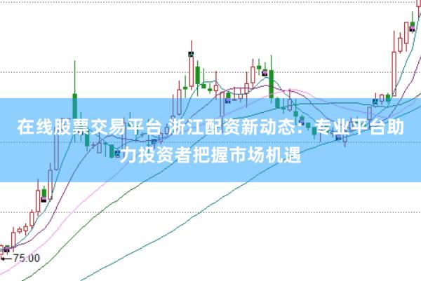 在线股票交易平台 浙江配资新动态：专业平台助力投资者把握市场机遇