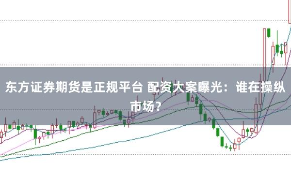 东方证券期货是正规平台 配资大案曝光：谁在操纵市场？
