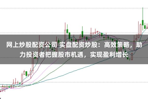 网上炒股配资公司 实盘配资炒股：高效策略，助力投资者把握股市机遇，实现盈利增长
