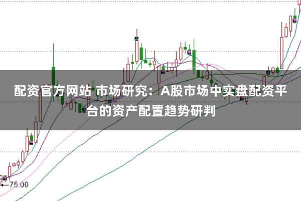 配资官方网站 市场研究：A股市场中实盘配资平台的资产配置趋势研判