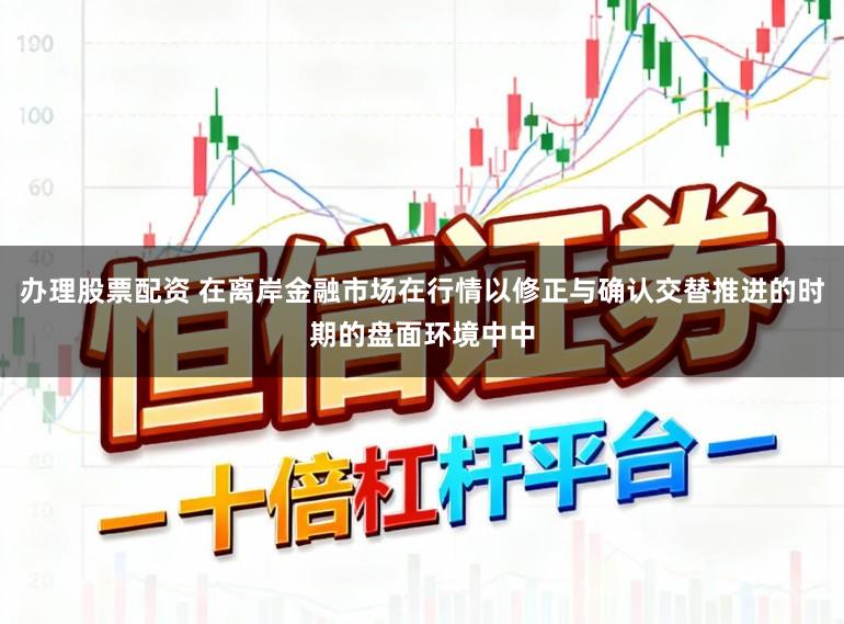 办理股票配资 在离岸金融市场在行情以修正与确认交替推进的时期的盘面环境中中