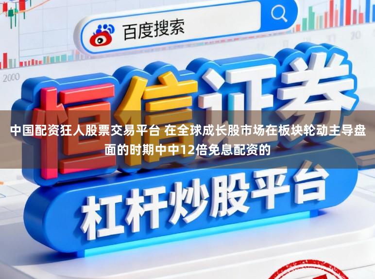 中国配资狂人股票交易平台 在全球成长股市场在板块轮动主导盘面的时期中中12倍免息配资的