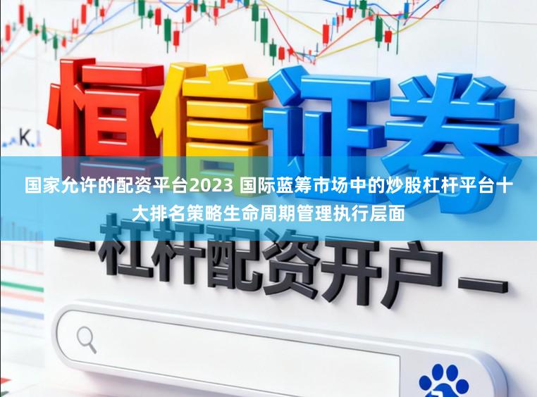 国家允许的配资平台2023 国际蓝筹市场中的炒股杠杆平台十大排名策略生命周期管理执行层面