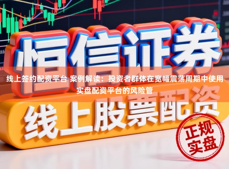 线上签约配资平台 案例解读：投资者群体在宽幅震荡周期中使用实盘配资平台的风险管