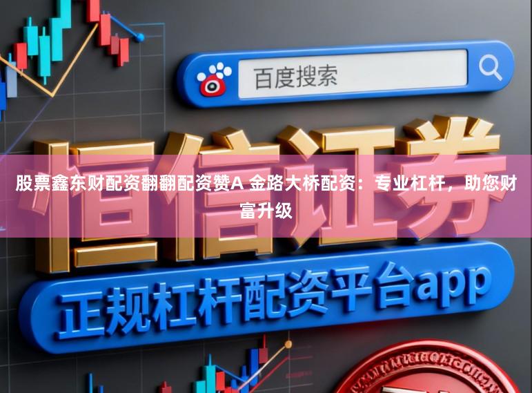股票鑫东财配资翻翻配资赞A 金路大桥配资：专业杠杆，助您财富升级