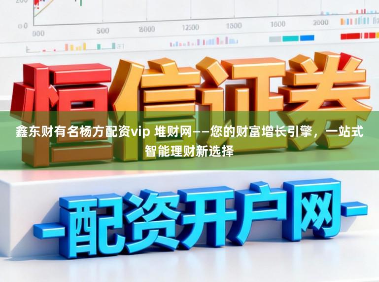 鑫东财有名杨方配资vip 堆财网——您的财富增长引擎，一站式智能理财新选择
