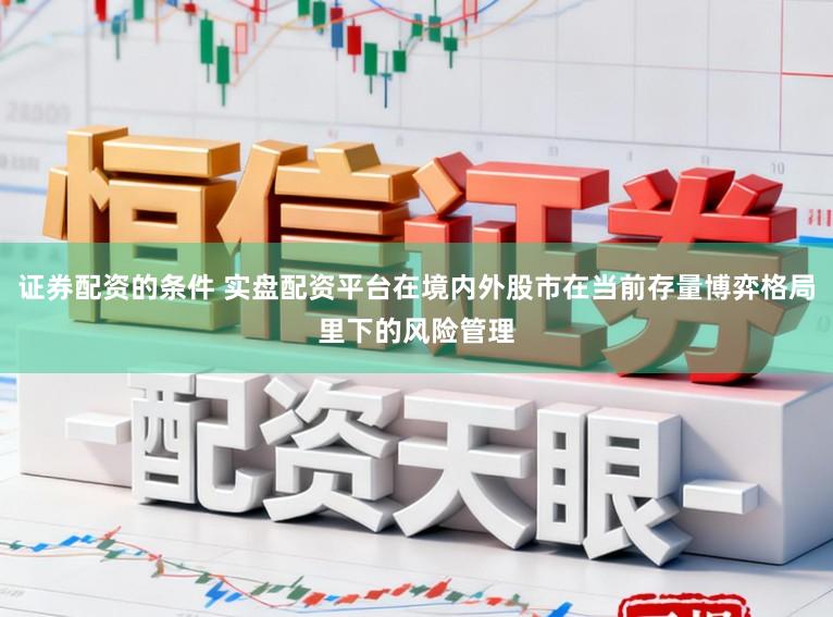 证券配资的条件 实盘配资平台在境内外股市在当前存量博弈格局里下的风险管理