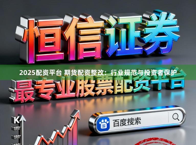 2025配资平台 期货配资整改：行业规范与投资者保护