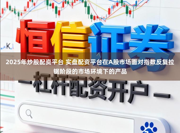 2025年炒股配资平台 实盘配资平台在A股市场面对指数反复拉锯阶段的市场环境下的产品